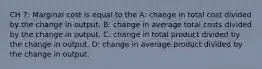 CH 7: Marginal cost is equal to the A: change in total cost divided by the change in output. B: change in average total costs divided by the change in output. C: change in total product divided by the change in output. D: change in average product divided by the change in output.