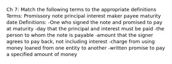 Ch 7: Match the following terms to the appropriate definitions Terms: Promissory note principal interest maker payee maturity date Definitions: -One who signed the note and promised to pay at maturity -day that the principal and interest must be paid -the person to whom the note is payable -amount that the signer agrees to pay back, not including interest -charge from using money loaned from one entity to another -written promise to pay a specified amount of money