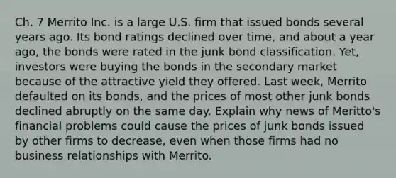 Ch. 7 Merrito Inc. is a large U.S. firm that issued bonds several years ago. Its bond ratings declined over time, and about a year ago, the bonds were rated in the junk bond classification. Yet, investors were buying the bonds in the secondary market because of the attractive yield they offered. Last week, Merrito defaulted on its bonds, and the prices of most other junk bonds declined abruptly on the same day. Explain why news of Meritto's financial problems could cause the prices of junk bonds issued by other firms to decrease, even when those firms had no business relationships with Merrito.