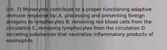 (ch. 7) Monocytes contribute to a proper functioning adaptive immune response by: A. processing and presenting foreign antigens to lymphocytes B. removing red blood cells from the circulation C. removing lymphocytes from the circulation D. secreting substances that neutralize inflammatory products of eosinophils