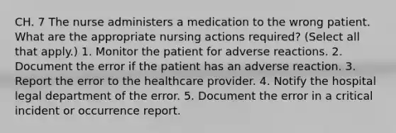 CH. 7 The nurse administers a medication to the wrong patient. What are the appropriate nursing actions required? (Select all that apply.) 1. Monitor the patient for adverse reactions. 2. Document the error if the patient has an adverse reaction. 3. Report the error to the healthcare provider. 4. Notify the hospital legal department of the error. 5. Document the error in a critical incident or occurrence report.