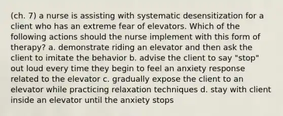 (ch. 7) a nurse is assisting with systematic desensitization for a client who has an extreme fear of elevators. Which of the following actions should the nurse implement with this form of therapy? a. demonstrate riding an elevator and then ask the client to imitate the behavior b. advise the client to say "stop" out loud every time they begin to feel an anxiety response related to the elevator c. gradually expose the client to an elevator while practicing relaxation techniques d. stay with client inside an elevator until the anxiety stops