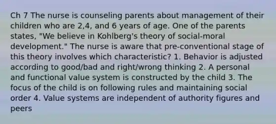 Ch 7 The nurse is counseling parents about management of their children who are 2,4, and 6 years of age. One of the parents states, "We believe in Kohlberg's theory of social-moral development." The nurse is aware that pre-conventional stage of this theory involves which characteristic? 1. Behavior is adjusted according to good/bad and right/wrong thinking 2. A personal and functional value system is constructed by the child 3. The focus of the child is on following rules and maintaining social order 4. Value systems are independent of authority figures and peers