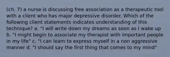 (ch. 7) a nurse is discussing free association as a therapeutic tool with a client who has major depressive disorder. Which of the following client statements indicates understanding of this technique? a. "I will write down my dreams as soon as I wake up b. "I might begin to associate my therapist with important people in my life" c. "I can learn to express myself in a non aggressive manner d. "I should say the first thing that comes to my mind"