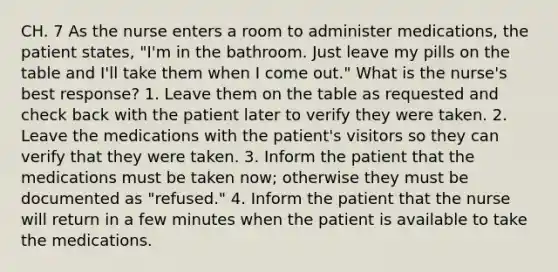 CH. 7 As the nurse enters a room to administer medications, the patient states, "I'm in the bathroom. Just leave my pills on the table and I'll take them when I come out." What is the nurse's best response? 1. Leave them on the table as requested and check back with the patient later to verify they were taken. 2. Leave the medications with the patient's visitors so they can verify that they were taken. 3. Inform the patient that the medications must be taken now; otherwise they must be documented as "refused." 4. Inform the patient that the nurse will return in a few minutes when the patient is available to take the medications.