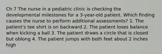 Ch 7 The nurse in a pediatric clinic is checking the developmental milestones for a 3-year-old patient. Which finding causes the nurse to perform additional assessments? 1. The patient's tee shirt is on backward 2. The patient loses balance when kicking a ball 3. The patient draws a circle that is closed but oblong 4. The patient jumps with both feet about 2 inches high