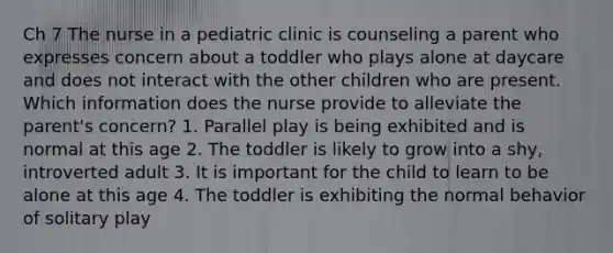 Ch 7 The nurse in a pediatric clinic is counseling a parent who expresses concern about a toddler who plays alone at daycare and does not interact with the other children who are present. Which information does the nurse provide to alleviate the parent's concern? 1. Parallel play is being exhibited and is normal at this age 2. The toddler is likely to grow into a shy, introverted adult 3. It is important for the child to learn to be alone at this age 4. The toddler is exhibiting the normal behavior of solitary play