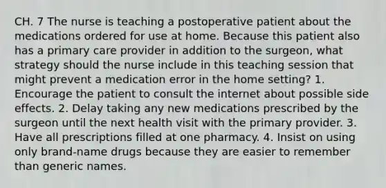 CH. 7 The nurse is teaching a postoperative patient about the medications ordered for use at home. Because this patient also has a primary care provider in addition to the surgeon, what strategy should the nurse include in this teaching session that might prevent a medication error in the home setting? 1. Encourage the patient to consult the internet about possible side effects. 2. Delay taking any new medications prescribed by the surgeon until the next health visit with the primary provider. 3. Have all prescriptions filled at one pharmacy. 4. Insist on using only brand-name drugs because they are easier to remember than generic names.