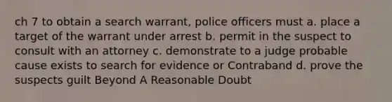 ch 7 to obtain a search warrant, police officers must a. place a target of the warrant under arrest b. permit in the suspect to consult with an attorney c. demonstrate to a judge probable cause exists to search for evidence or Contraband d. prove the suspects guilt Beyond A Reasonable Doubt