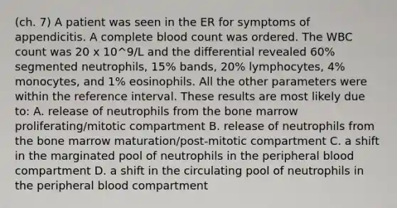 (ch. 7) A patient was seen in the ER for symptoms of appendicitis. A complete blood count was ordered. The WBC count was 20 x 10^9/L and the differential revealed 60% segmented neutrophils, 15% bands, 20% lymphocytes, 4% monocytes, and 1% eosinophils. All the other parameters were within the reference interval. These results are most likely due to: A. release of neutrophils from the bone marrow proliferating/mitotic compartment B. release of neutrophils from the bone marrow maturation/post-mitotic compartment C. a shift in the marginated pool of neutrophils in the peripheral blood compartment D. a shift in the circulating pool of neutrophils in the peripheral blood compartment