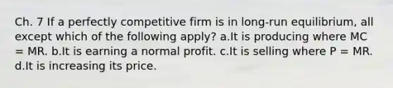 Ch. 7 If a perfectly competitive firm is in long-run equilibrium, all except which of the following apply? a.It is producing where MC = MR. b.It is earning a normal profit. c.It is selling where P = MR. d.It is increasing its price.