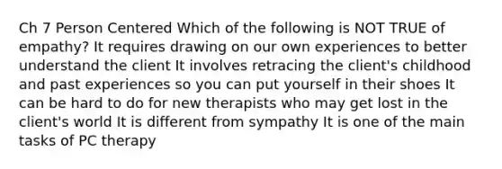 Ch 7 Person Centered Which of the following is NOT TRUE of empathy? It requires drawing on our own experiences to better understand the client It involves retracing the client's childhood and past experiences so you can put yourself in their shoes It can be hard to do for new therapists who may get lost in the client's world It is different from sympathy It is one of the main tasks of PC therapy