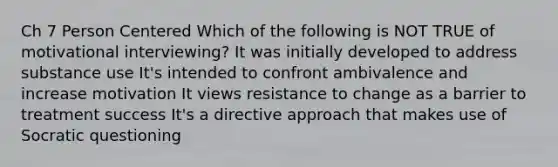 Ch 7 Person Centered Which of the following is NOT TRUE of motivational interviewing? It was initially developed to address substance use It's intended to confront ambivalence and increase motivation It views resistance to change as a barrier to treatment success It's a directive approach that makes use of Socratic questioning