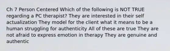 Ch 7 Person Centered Which of the following is NOT TRUE regarding a PC therapist? They are interested in their self actualization They model for the client what it means to be a human struggling for authenticity All of these are true They are not afraid to express emotion in therapy They are genuine and authentic