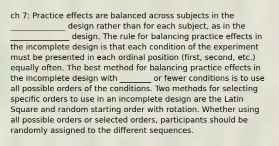 ch 7: Practice effects are balanced across subjects in the ______________ design rather than for each subject, as in the _______________ design. The rule for balancing practice effects in the incomplete design is that each condition of the experiment must be presented in each ordinal position (first, second, etc.) equally often. The best method for balancing practice effects in the incomplete design with ________ or fewer conditions is to use all possible orders of the conditions. Two methods for selecting specific orders to use in an incomplete design are the Latin Square and random starting order with rotation. Whether using all possible orders or selected orders, participants should be randomly assigned to the different sequences.