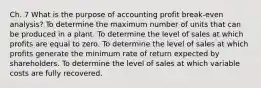 Ch. 7 What is the purpose of accounting profit break-even analysis? To determine the maximum number of units that can be produced in a plant. To determine the level of sales at which profits are equal to zero. To determine the level of sales at which profits generate the minimum rate of return expected by shareholders. To determine the level of sales at which variable costs are fully recovered.