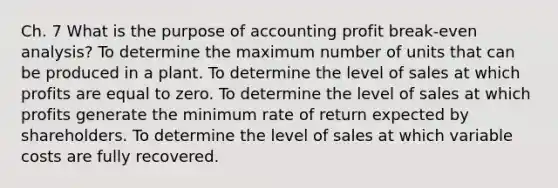 Ch. 7 What is the purpose of accounting profit break-even analysis? To determine the maximum number of units that can be produced in a plant. To determine the level of sales at which profits are equal to zero. To determine the level of sales at which profits generate the minimum rate of return expected by shareholders. To determine the level of sales at which variable costs are fully recovered.