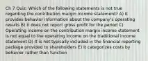 Ch 7 Quiz: Which of the following statements is not true regarding the contribution margin income statement? A) It provides behavior information about the company's operating results B) It does not report gross profit for the period C) Operating income on the contribution margin income statement is not equal to the operating income on the traditional income statement D) It is not typically included in the financial reporting package provided to shareholders E) It categorizes costs by behavior rather than function