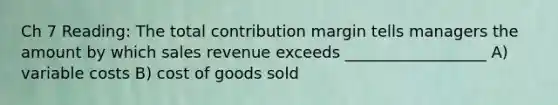 Ch 7 Reading: The total contribution margin tells managers the amount by which sales revenue exceeds __________________ A) variable costs B) cost of goods sold