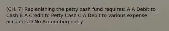 (CH. 7) Replenishing the petty cash fund requires: A A Debit to Cash B A Credit to Petty Cash C A Debit to various expense accounts D No Accounting entry