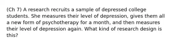 (Ch 7) A research recruits a sample of depressed college students. She measures their level of depression, gives them all a new form of psychotherapy for a month, and then measures their level of depression again. What kind of research design is this?