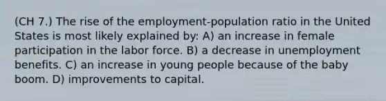 (CH 7.) The rise of the employment-population ratio in the United States is most likely explained by: A) an increase in female participation in the labor force. B) a decrease in unemployment benefits. C) an increase in young people because of the baby boom. D) improvements to capital.