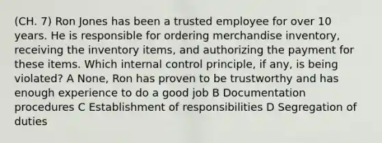 (CH. 7) Ron Jones has been a trusted employee for over 10 years. He is responsible for ordering merchandise inventory, receiving the inventory items, and authorizing the payment for these items. Which internal control principle, if any, is being violated? A None, Ron has proven to be trustworthy and has enough experience to do a good job B Documentation procedures C Establishment of responsibilities D Segregation of duties