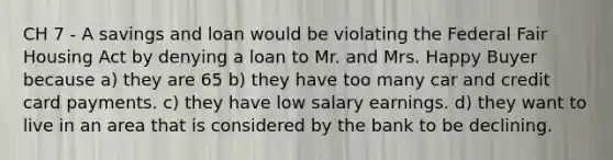 CH 7 - A savings and loan would be violating the Federal Fair Housing Act by denying a loan to Mr. and Mrs. Happy Buyer because a) they are 65 b) they have too many car and credit card payments. c) they have low salary earnings. d) they want to live in an area that is considered by the bank to be declining.