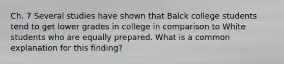 Ch. 7 Several studies have shown that Balck college students tend to get lower grades in college in comparison to White students who are equally prepared. What is a common explanation for this finding?