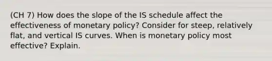 (CH 7) How does the slope of the IS schedule affect the effectiveness of monetary policy? Consider for steep, relatively flat, and vertical IS curves. When is monetary policy most effective? Explain.