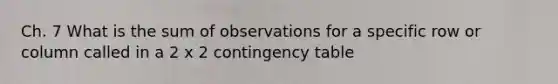 Ch. 7 What is the sum of observations for a specific row or column called in a 2 x 2 contingency table