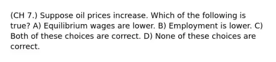 (CH 7.) Suppose oil prices increase. Which of the following is true? A) Equilibrium wages are lower. B) Employment is lower. C) Both of these choices are correct. D) None of these choices are correct.