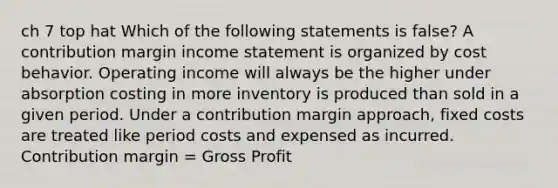 ch 7 top hat Which of the following statements is false? A contribution margin income statement is organized by cost behavior. Operating income will always be the higher under absorption costing in more inventory is produced than sold in a given period. Under a contribution margin approach, fixed costs are treated like period costs and expensed as incurred. Contribution margin = Gross Profit