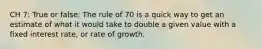 CH 7: True or false: The rule of 70 is a quick way to get an estimate of what it would take to double a given value with a fixed interest rate, or rate of growth.