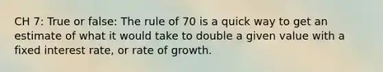 CH 7: True or false: The rule of 70 is a quick way to get an estimate of what it would take to double a given value with a fixed interest rate, or rate of growth.