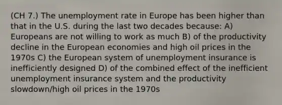 (CH 7.) The unemployment rate in Europe has been higher than that in the U.S. during the last two decades because: A) Europeans are not willing to work as much B) of the productivity decline in the European economies and high oil prices in the 1970s C) the European system of unemployment insurance is inefficiently designed D) of the combined effect of the inefficient unemployment insurance system and the productivity slowdown/high oil prices in the 1970s