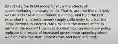 (CH 7) Use the IS-LM model to show the effects of accommodating monetary policy. That is, assume there initially was an increase in government spending, and then the Fed expanded the nation's money supply sufficiently to offset the initial increase in interest rates. What is the overall effect in terms of the model? How does accommodating monetary policy replicate the results of increased government spending where we didn't assume that interest rates had been affected?