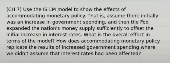 (CH 7) Use the IS-LM model to show the effects of accommodating monetary policy. That is, assume there initially was an increase in government spending, and then the Fed expanded the nation's money supply sufficiently to offset the initial increase in interest rates. What is the overall effect in terms of the model? How does accommodating monetary policy replicate the results of increased government spending where we didn't assume that interest rates had been affected?