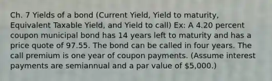 Ch. 7 Yields of a bond (Current Yield, Yield to maturity, Equivalent Taxable Yield, and Yield to call) Ex: A 4.20 percent coupon municipal bond has 14 years left to maturity and has a price quote of 97.55. The bond can be called in four years. The call premium is one year of coupon payments. (Assume interest payments are semiannual and a par value of 5,000.)