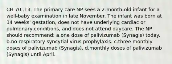 CH 70..13. The primary care NP sees a 2-month-old infant for a well-baby examination in late November. The infant was born at 34 weeks' gestation, does not have underlying cardiac or pulmonary conditions, and does not attend daycare. The NP should recommend: a.one dose of palivizumab (Synagis) today. b.no respiratory syncytial virus prophylaxis. c.three monthly doses of palivizumab (Synagis). d.monthly doses of palivizumab (Synagis) until April.