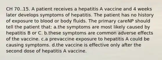 CH 70..15. A patient receives a hepatitis A vaccine and 4 weeks later develops symptoms of hepatitis. The patient has no history of exposure to blood or body fluids. The primary careNP should tell the patient that: a.the symptoms are most likely caused by hepatitis B or C. b.these symptoms are common adverse effects of the vaccine. c.a prevaccine exposure to hepatitis A could be causing symptoms. d.the vaccine is effective only after the second dose of hepatitis A vaccine.