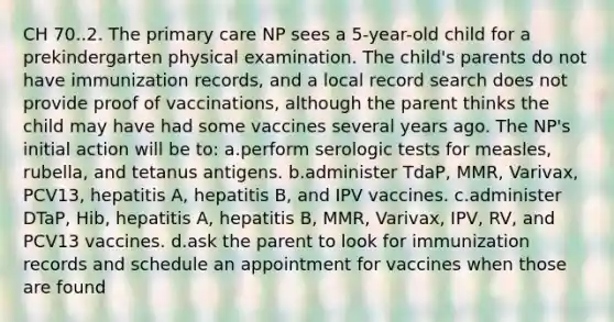 CH 70..2. The primary care NP sees a 5-year-old child for a prekindergarten physical examination. The child's parents do not have immunization records, and a local record search does not provide proof of vaccinations, although the parent thinks the child may have had some vaccines several years ago. The NP's initial action will be to: a.perform serologic tests for measles, rubella, and tetanus antigens. b.administer TdaP, MMR, Varivax, PCV13, hepatitis A, hepatitis B, and IPV vaccines. c.administer DTaP, Hib, hepatitis A, hepatitis B, MMR, Varivax, IPV, RV, and PCV13 vaccines. d.ask the parent to look for immunization records and schedule an appointment for vaccines when those are found