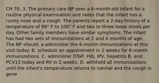 CH 70..3. The <a href='https://www.questionai.com/knowledge/k3VTTF7FJS-primary-care' class='anchor-knowledge'>primary care</a> NP sees a 6-month-old infant for a routine physical examination and notes that the infant has a runny nose and a cough. The parents report a 2-day history of a temperature of 99° F to 100° F and two to three loose stools per day. Other family members have similar symptoms. The infant has had two sets of immunizations at 2 and 4 months of age. The NP should: a.administer the 6-month immunizations at this visit today. B. schedule an appointment in 2 weeks for 6-month immunizations. C. administer DTaP, Hib, IPV, hepatitis B, and PCV13 today and RV in 2 weeks. D. withhold all immunizations until the infant's temperature returns to normal and the cough is gone