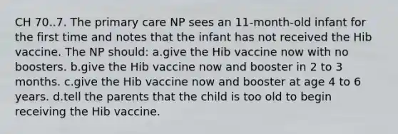 CH 70..7. The primary care NP sees an 11-month-old infant for the first time and notes that the infant has not received the Hib vaccine. The NP should: a.give the Hib vaccine now with no boosters. b.give the Hib vaccine now and booster in 2 to 3 months. c.give the Hib vaccine now and booster at age 4 to 6 years. d.tell the parents that the child is too old to begin receiving the Hib vaccine.