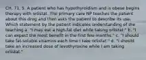 CH. 71. 5. A patient who has hypothyroidism and is obese begins therapy with orlistat. The primary care NP teaches the patient about this drug and then asks the patient to describe its use. Which statement by the patient indicates understanding of the teaching a. "I may eat a high-fat diet while taking orlistat." b. "I can expect the most benefit in the first few months." c. "I should take fat-soluble vitamins each time I take orlistat." d. "I should take an increased dose of levothyroxine while I am taking orlistat."