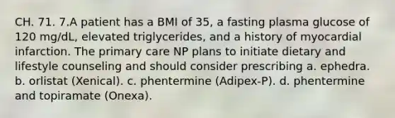 CH. 71. 7.A patient has a BMI of 35, a fasting plasma glucose of 120 mg/dL, elevated triglycerides, and a history of myocardial infarction. The primary care NP plans to initiate dietary and lifestyle counseling and should consider prescribing a. ephedra. b. orlistat (Xenical). c. phentermine (Adipex-P). d. phentermine and topiramate (Onexa).