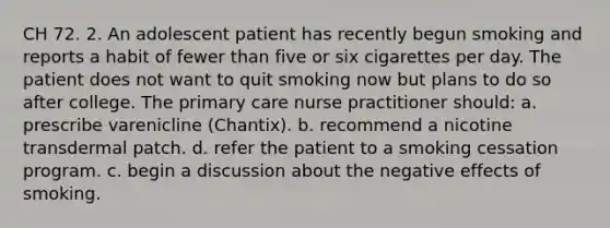 CH 72. 2. An adolescent patient has recently begun smoking and reports a habit of fewer than five or six cigarettes per day. The patient does not want to quit smoking now but plans to do so after college. The primary care nurse practitioner should: a. prescribe varenicline (Chantix). b. recommend a nicotine transdermal patch. d. refer the patient to a smoking cessation program. c. begin a discussion about the negative effects of smoking.