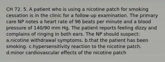 CH 72. 5. A patient who is using a nicotine patch for smoking cessation is in the clinic for a follow-up examination. The primary care NP notes a heart rate of 96 beats per minute and a blood pressure of 140/90 mm Hg. The patient reports feeling dizzy and complains of ringing in both ears. The NP should suspect: a.nicotine withdrawal symptoms. b.that the patient has been smoking. c.hypersensitivity reaction to the nicotine patch. d.minor cardiovascular effects of the nicotine patch