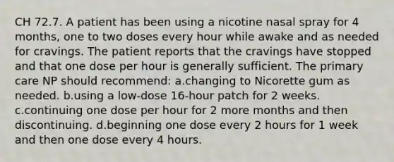 CH 72.7. A patient has been using a nicotine nasal spray for 4 months, one to two doses every hour while awake and as needed for cravings. The patient reports that the cravings have stopped and that one dose per hour is generally sufficient. The primary care NP should recommend: a.changing to Nicorette gum as needed. b.using a low-dose 16-hour patch for 2 weeks. c.continuing one dose per hour for 2 more months and then discontinuing. d.beginning one dose every 2 hours for 1 week and then one dose every 4 hours.