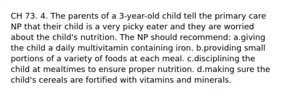 CH 73. 4. The parents of a 3-year-old child tell the primary care NP that their child is a very picky eater and they are worried about the child's nutrition. The NP should recommend: a.giving the child a daily multivitamin containing iron. b.providing small portions of a variety of foods at each meal. c.disciplining the child at mealtimes to ensure proper nutrition. d.making sure the child's cereals are fortified with vitamins and minerals.